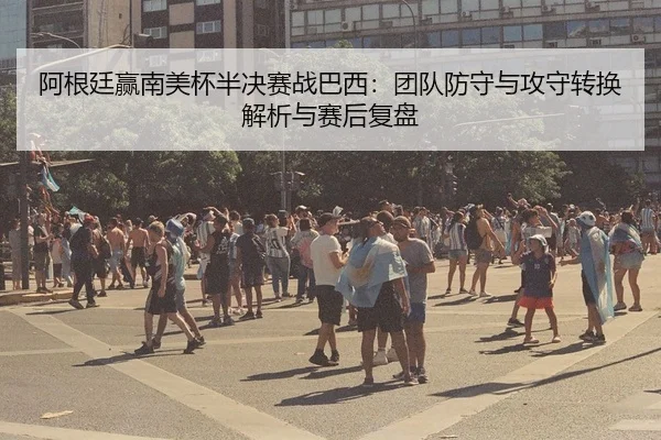 阿根廷赢南美杯半决赛战巴西：团队防守与攻守转换解析与赛后复盘