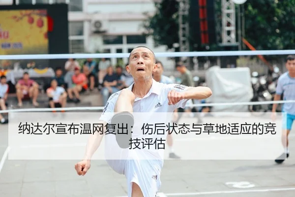 纳达尔宣布温网复出：伤后状态与草地适应的竞技评估