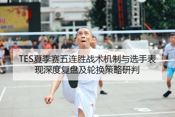 TES夏季赛五连胜战术机制与选手表现深度复盘及轮换策略研判